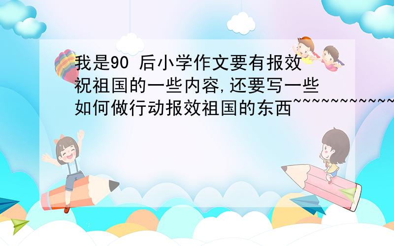 我是90 后小学作文要有报效祝祖国的一些内容,还要写一些如何做行动报效祖国的东西~~~~~~~~~~~~~~~~~~~~