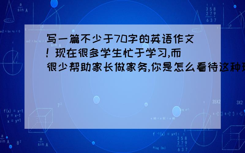 写一篇不少于70字的英语作文! 现在很多学生忙于学习,而很少帮助家长做家务,你是怎么看待这种现象的