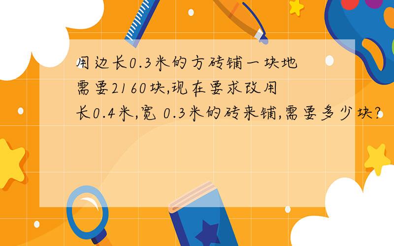 用边长0.3米的方砖铺一块地需要2160块,现在要求改用长0.4米,宽 0.3米的砖来铺,需要多少块?