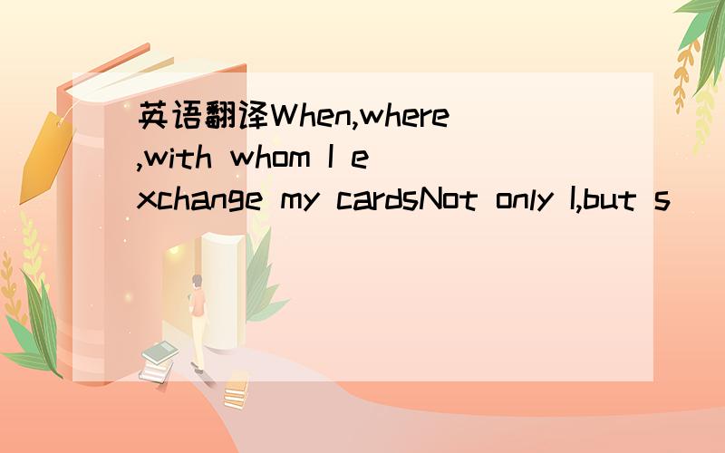 英语翻译When,where,with whom I exchange my cardsNot only I,but s