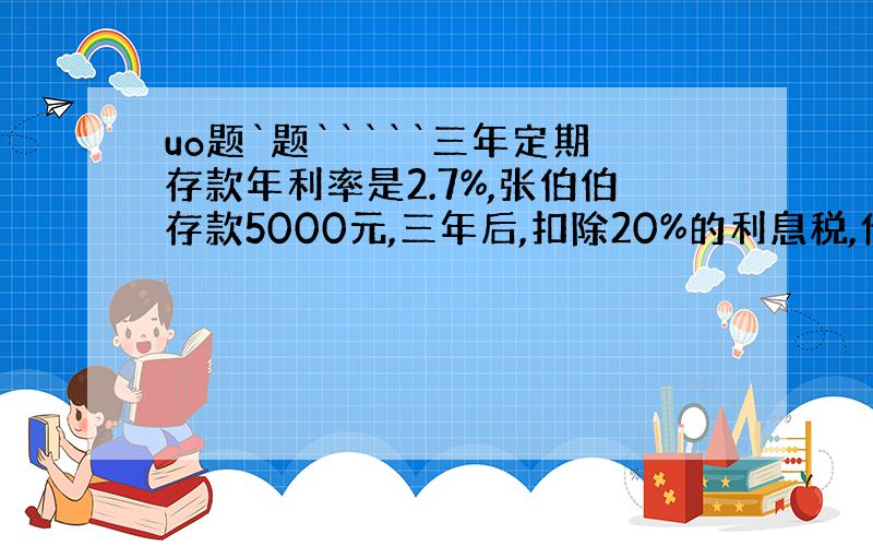 uo题`题`````三年定期存款年利率是2.7%,张伯伯存款5000元,三年后,扣除20%的利息税,他可得本金和利息一共