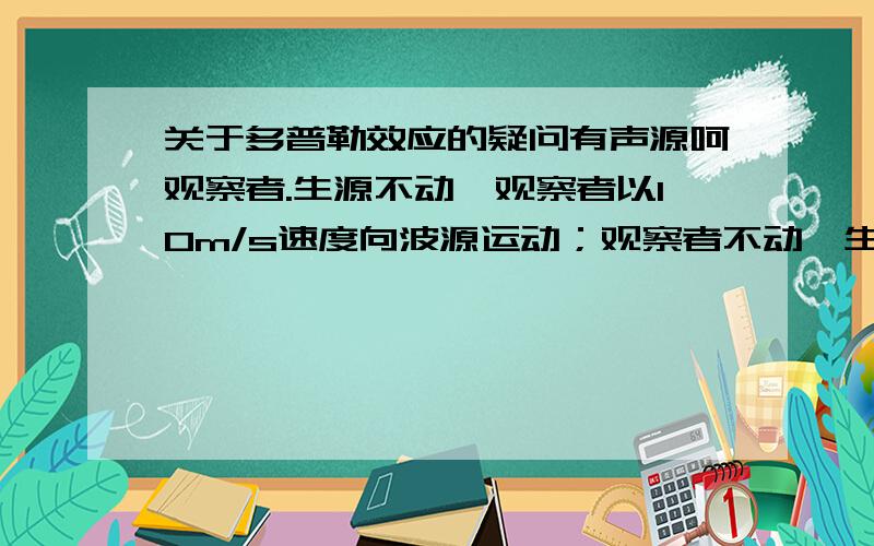 关于多普勒效应的疑问有声源呵观察者.生源不动,观察者以10m/s速度向波源运动；观察者不动,生源以10m/s向观察者运动