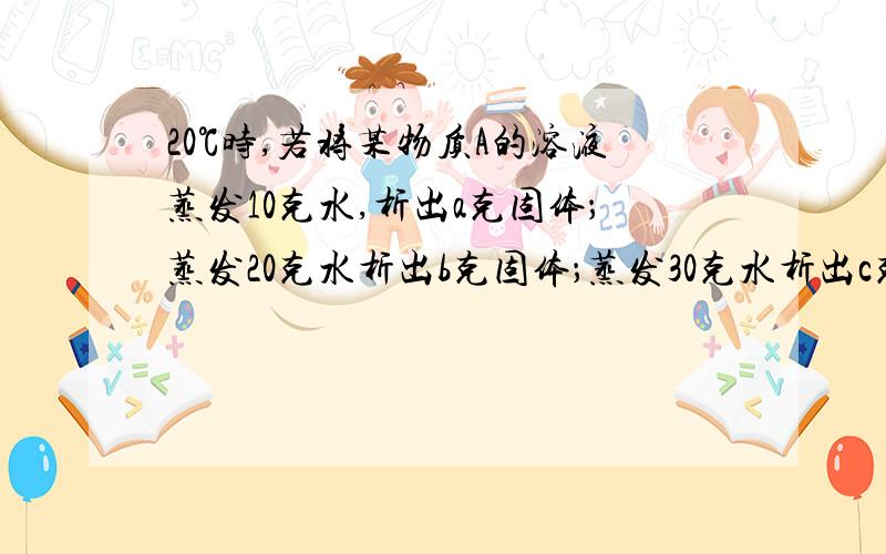 20℃时,若将某物质A的溶液蒸发10克水,析出a克固体；蒸发20克水析出b克固体；蒸发30克水析出c克固体.