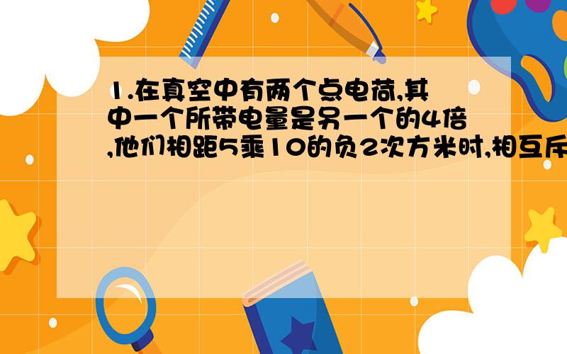 1.在真空中有两个点电荷,其中一个所带电量是另一个的4倍,他们相距5乘10的负2次方米时,相互斥力为1.6N,问他们相距