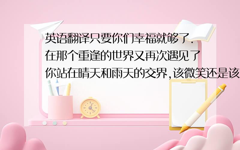 英语翻译只要你们幸福就够了.在那个重逢的世界又再次遇见了你站在晴天和雨天的交界,该微笑还是该流眼泪