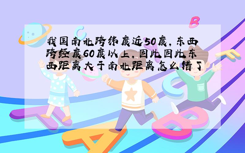 我国南北跨纬度近50度,东西跨经度60度以上,因此因此东西距离大于南北距离怎么错了