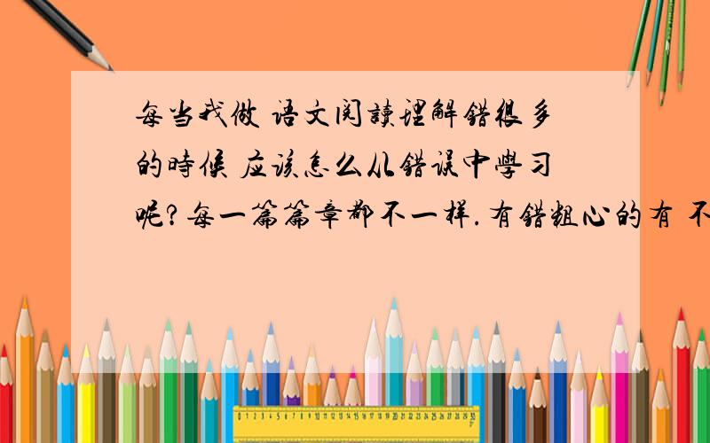 每当我做 语文阅读理解错很多的时候 应该怎么从错误中学习呢?每一篇篇章都不一样.有错粗心的有 不理解的 怎么办呢