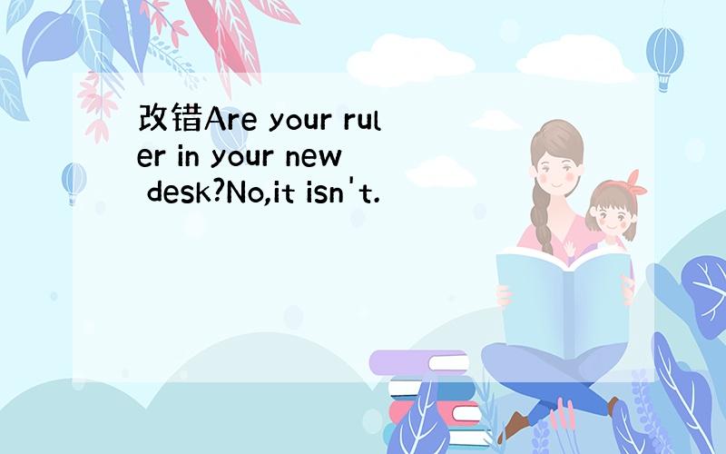 改错Are your ruler in your new desk?No,it isn't.