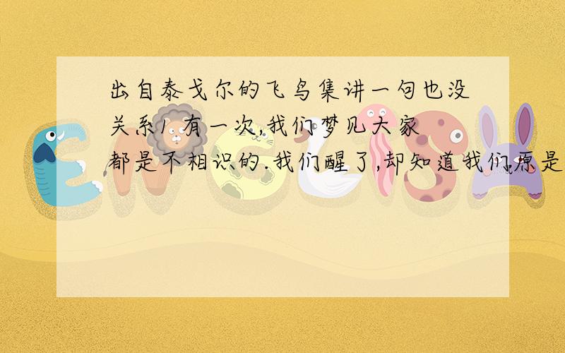 出自泰戈尔的飞鸟集讲一句也没关系1 有一次,我们梦见大家都是不相识的.我们醒了,却知道我们原是相亲爱的.2 鸟儿愿为一朵