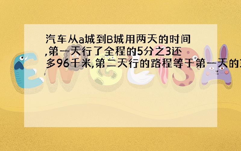 汽车从a城到B城用两天的时间,第一天行了全程的5分之3还多96千米,第二天行的路程等于第一天的3分之1,AB