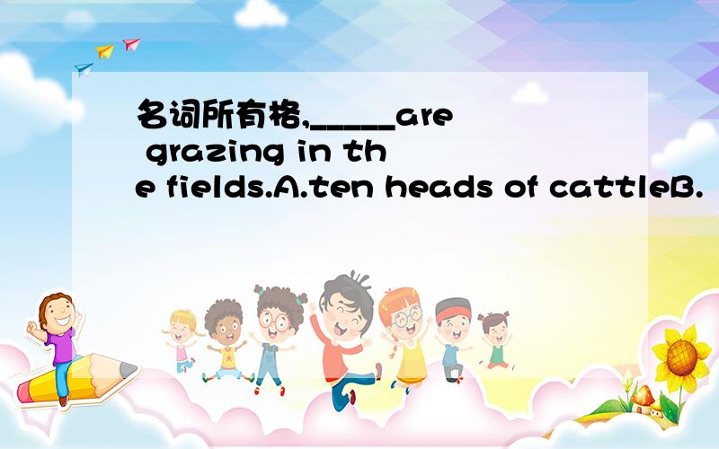 名词所有格,_____are grazing in the fields.A.ten heads of cattleB.