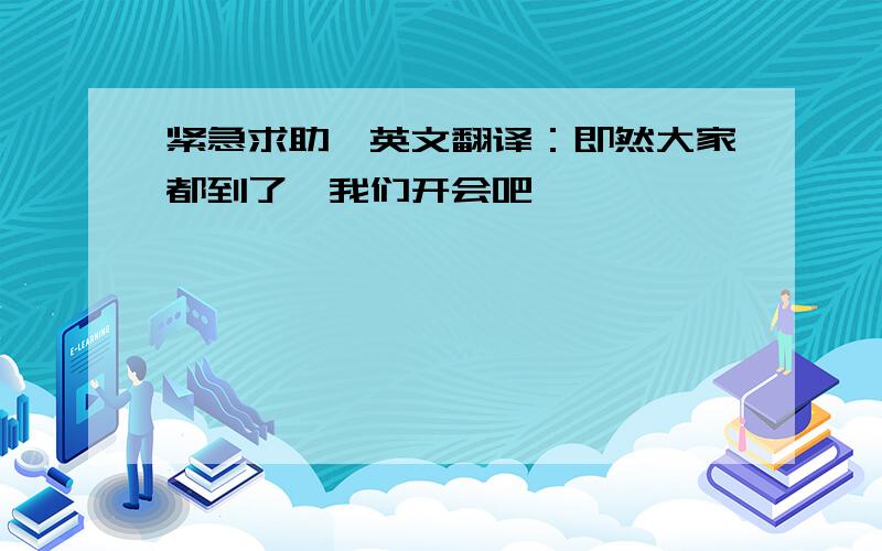 紧急求助》英文翻译：即然大家都到了,我们开会吧