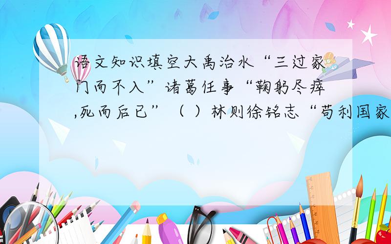 语文知识填空大禹治水“三过家门而不入”诸葛任事“鞠躬尽瘁,死而后已”（ ）林则徐铭志“苟利国家生死以,岂因祸福避趋之”