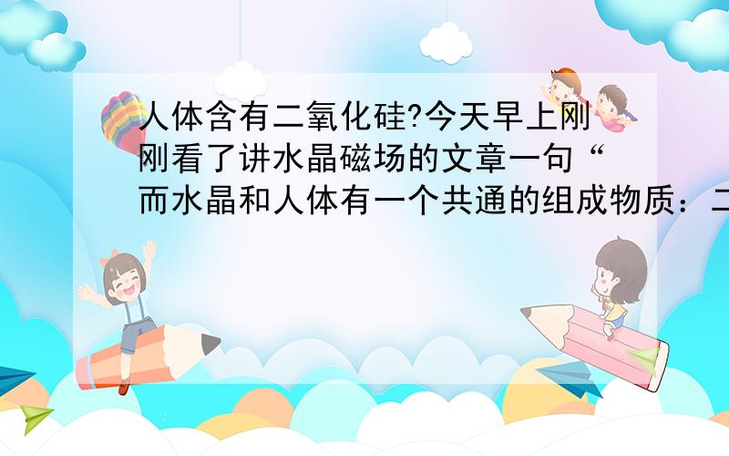 人体含有二氧化硅?今天早上刚刚看了讲水晶磁场的文章一句“而水晶和人体有一个共通的组成物质：二氧化硅”把我彻底雷到了,不是