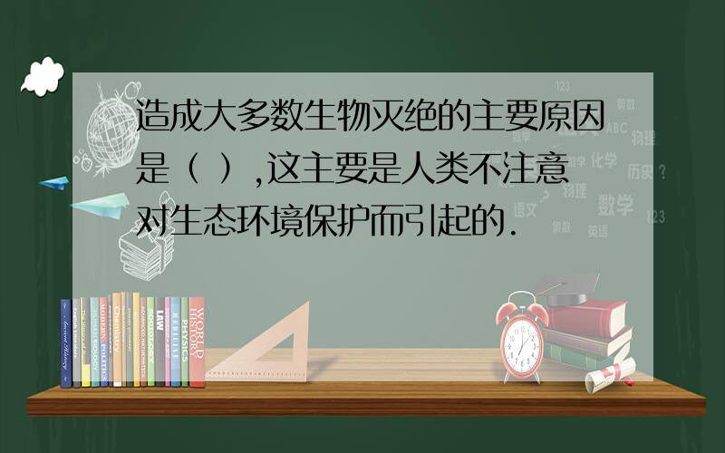 造成大多数生物灭绝的主要原因是（ ）,这主要是人类不注意对生态环境保护而引起的.