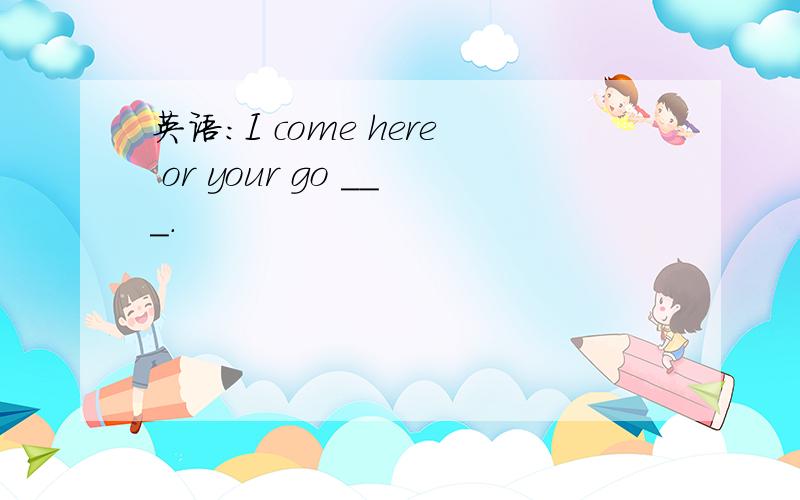 英语：I come here or your go ___.