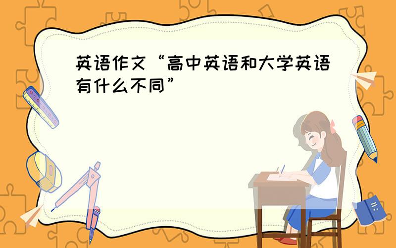 英语作文“高中英语和大学英语有什么不同”