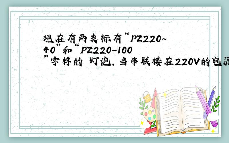 现在有两支标有“PZ220~40”和“PZ220~100”字样的 灯泡,当串联接在220V的电源上求通过灯泡的电流和两支