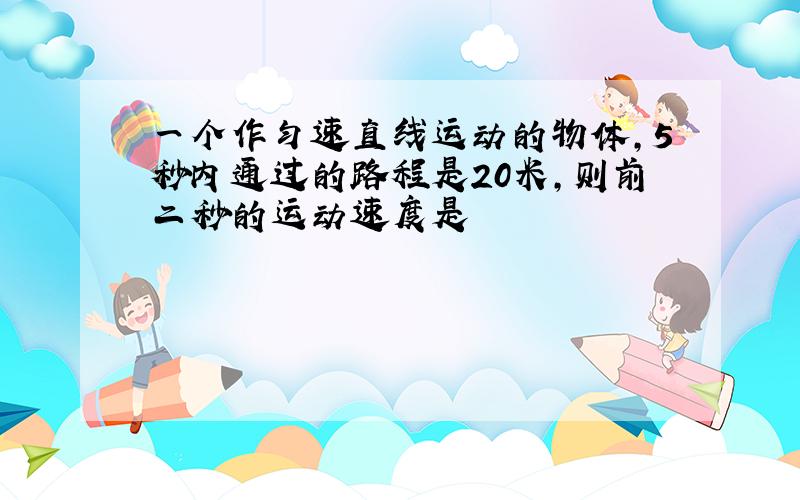 一个作匀速直线运动的物体,5秒内通过的路程是20米,则前二秒的运动速度是