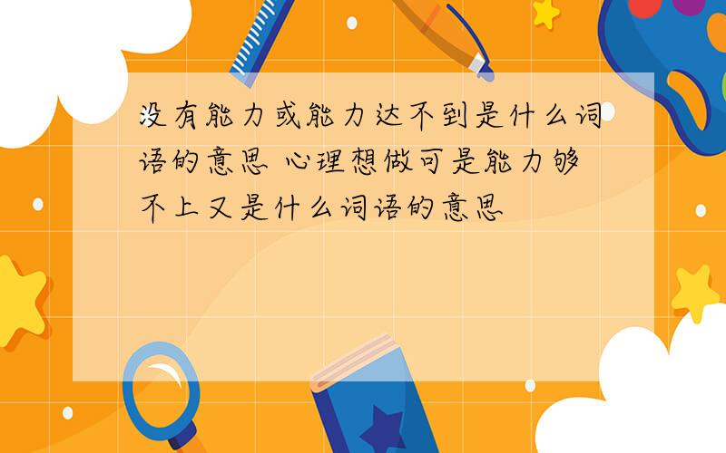 没有能力或能力达不到是什么词语的意思 心理想做可是能力够不上又是什么词语的意思