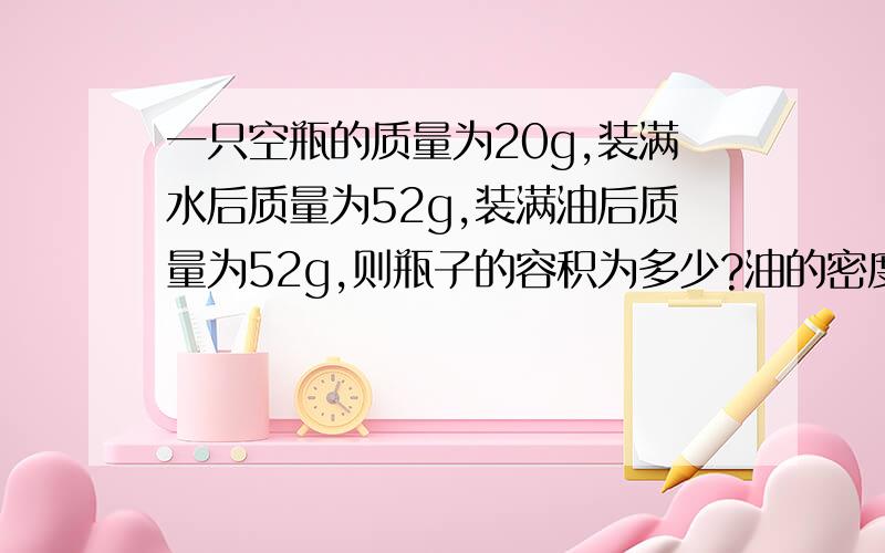 一只空瓶的质量为20g,装满水后质量为52g,装满油后质量为52g,则瓶子的容积为多少?油的密度为多少?