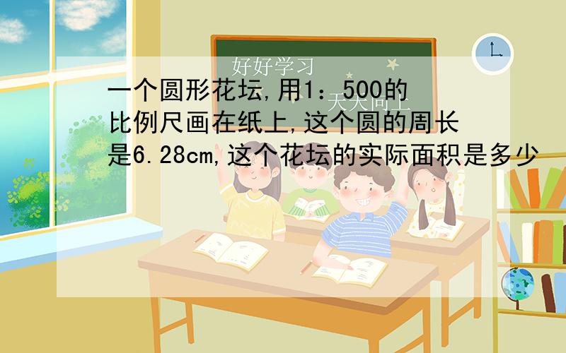 一个圆形花坛,用1：500的比例尺画在纸上,这个圆的周长是6.28cm,这个花坛的实际面积是多少