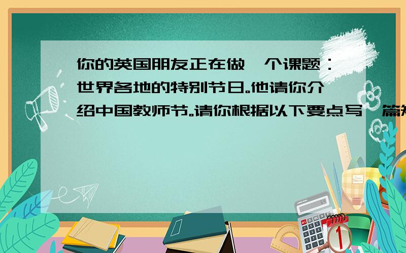 你的英国朋友正在做一个课题：世界各地的特别节日。他请你介绍中国教师节。请你根据以下要点写一篇短文，可适当发挥。