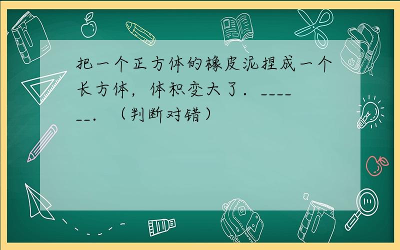 把一个正方体的橡皮泥捏成一个长方体，体积变大了．______．（判断对错）