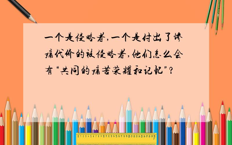 一个是侵略者,一个是付出了惨痛代价的被侵略者,他们怎么会有“共同的痛苦荣耀和记忆”?