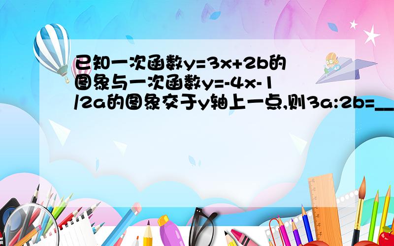 已知一次函数y=3x+2b的图象与一次函数y=-4x-1/2a的图象交于y轴上一点,则3a:2b=___