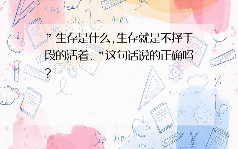 ”生存是什么,生存就是不择手段的活着.“这句话说的正确吗?