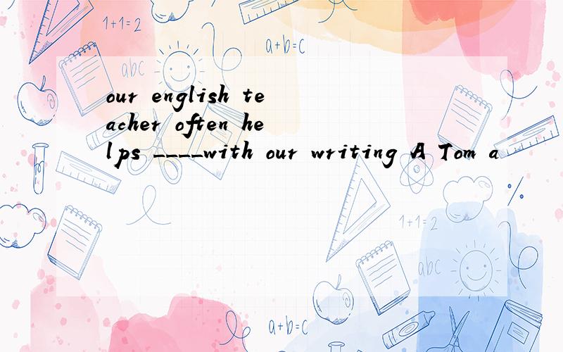 our english teacher often helps ____with our writing A Tom a