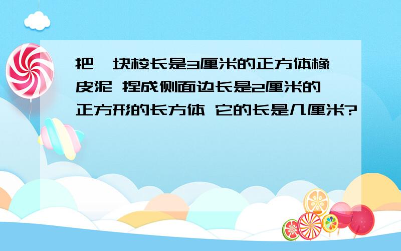 把一块棱长是3厘米的正方体橡皮泥 捏成侧面边长是2厘米的正方形的长方体 它的长是几厘米?