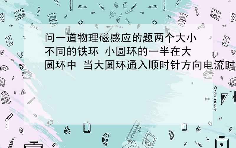 问一道物理磁感应的题两个大小不同的铁环 小圆环的一半在大圆环中 当大圆环通入顺时针方向电流时 小圆环的感应电流方向是顺时