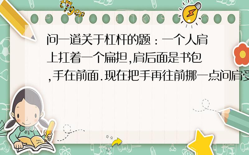 问一道关于杠杆的题：一个人肩上扛着一个扁担,肩后面是书包,手在前面.现在把手再往前挪一点问肩受到的压力怎么变?（答案是变