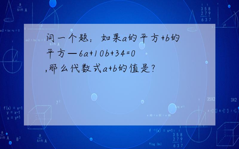 问一个题：如果a的平方+b的平方—6a+10b+34=0,那么代数式a+b的值是?