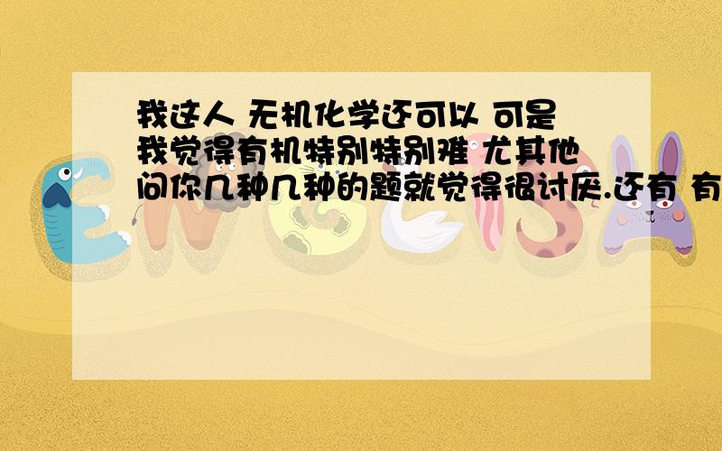 我这人 无机化学还可以 可是我觉得有机特别特别难 尤其他问你几种几种的题就觉得很讨厌.还有 有机化学的计算有没有1个一条