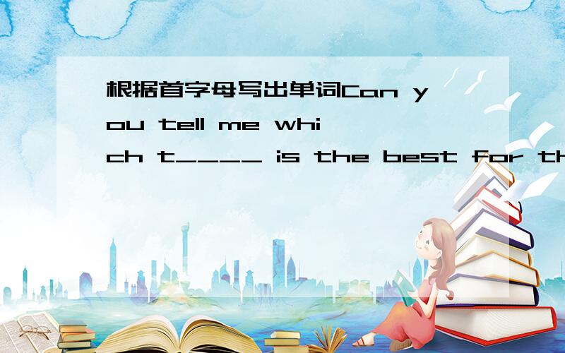 根据首字母写出单词Can you tell me which t____ is the best for this pa