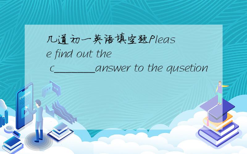 几道初一英语填空题Please find out the c_______answer to the qusetion