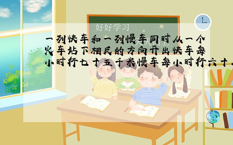 一列快车和一列慢车同时从一个火车站下相反的方向开出快车每小时行七十五千米慢车每小时行六十八千米经过几小时后两车相距四百二