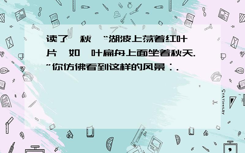 读了《秋》“湖波上荡着红叶一片,如一叶扁舟上面坐着秋天.”你仿佛看到这样的风景：.