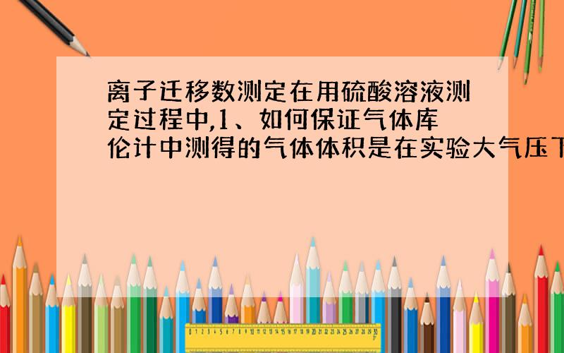 离子迁移数测定在用硫酸溶液测定过程中,1、如何保证气体库伦计中测得的气体体积是在实验大气压下的体积?2、中间区浓度改变说