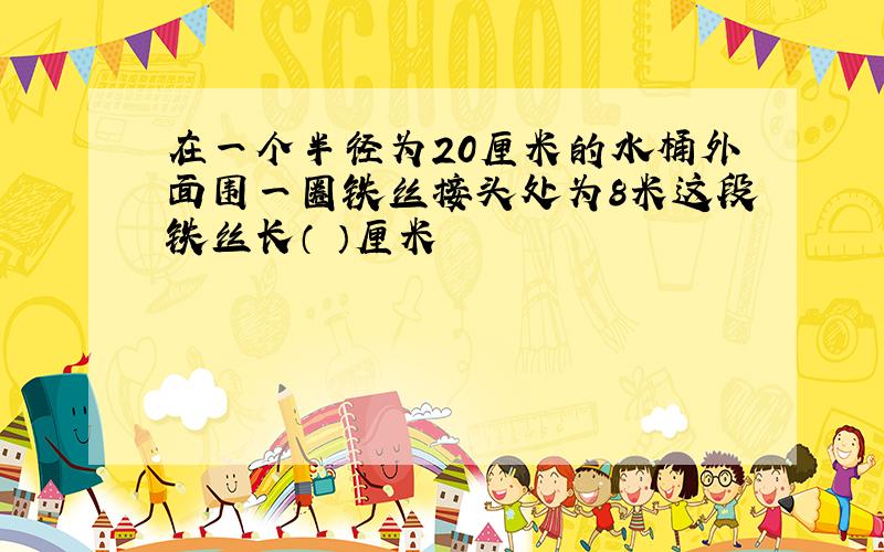 在一个半径为20厘米的水桶外面围一圈铁丝接头处为8米这段铁丝长（ ）厘米