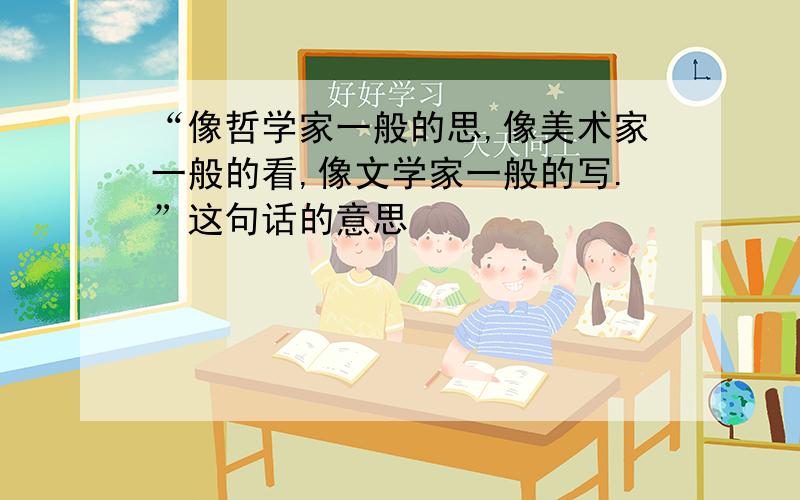 “像哲学家一般的思,像美术家一般的看,像文学家一般的写.”这句话的意思