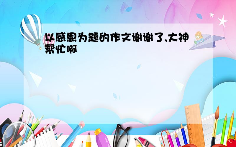 以感恩为题的作文谢谢了,大神帮忙啊