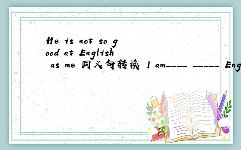 He is not so good at English as me 同义句转换 I am____ _____ Engl