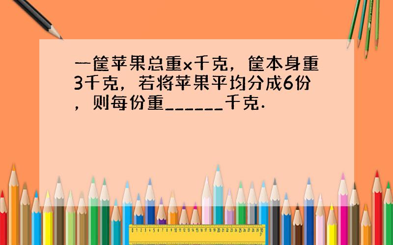 一筐苹果总重x千克，筐本身重3千克，若将苹果平均分成6份，则每份重______千克．