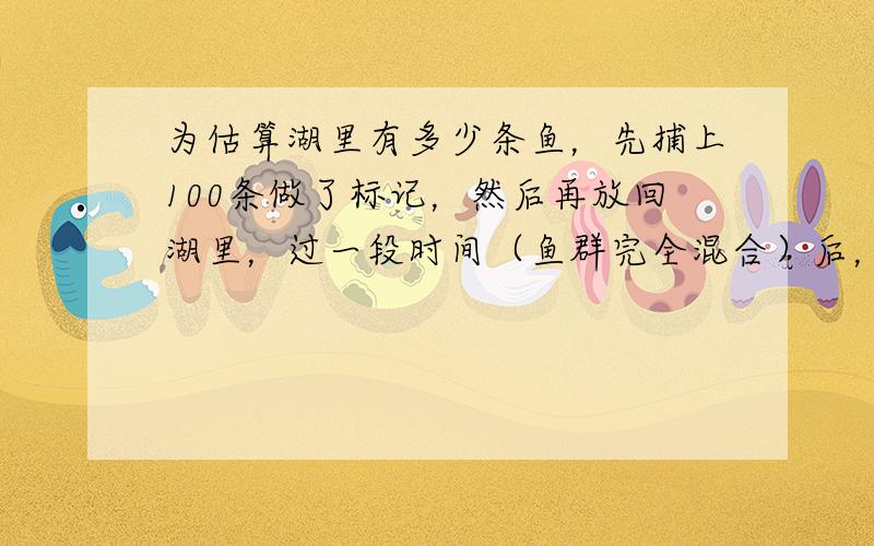 为估算湖里有多少条鱼，先捕上100条做了标记，然后再放回湖里，过一段时间（鱼群完全混合）后，再捕上200条鱼，发现其中带