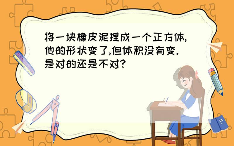 将一块橡皮泥捏成一个正方体,他的形状变了,但体积没有变.是对的还是不对?