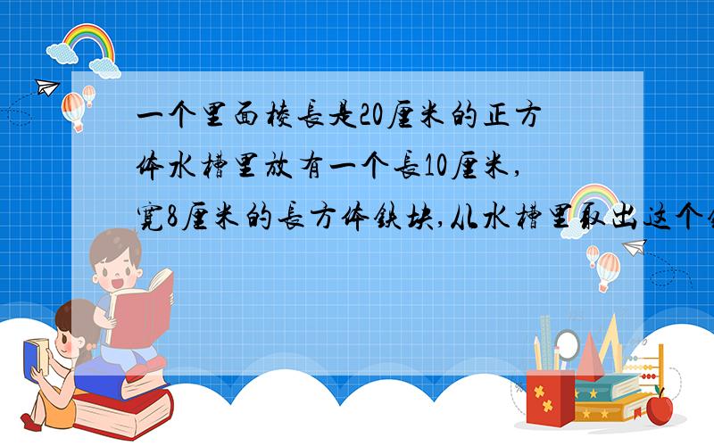 一个里面棱长是20厘米的正方体水槽里放有一个长10厘米,宽8厘米的长方体铁块,从水槽里取出这个铁块后,水